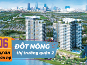 6 dự án căn hộ “đốt nóng” thị trường Quận 2